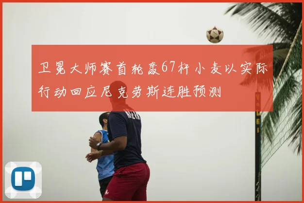 卫冕大师赛首轮轰67杆小麦以实际行动回应尼克劳斯连胜预测