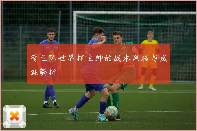 荷兰队世界杯主帅的战术风格与成就解析