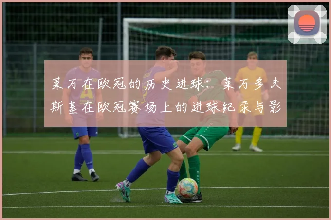 莱万在欧冠的历史进球：莱万多夫斯基在欧冠赛场上的进球纪录与影响