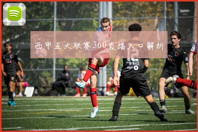 西甲五大联赛360直播入口解析