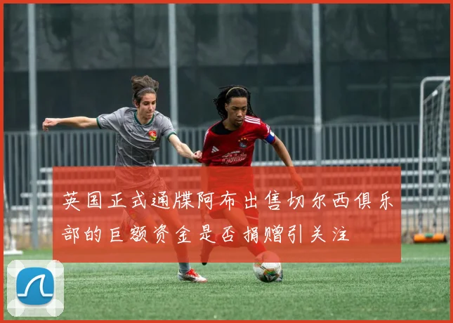 英国正式通牒阿布出售切尔西俱乐部的巨额资金是否捐赠引关注